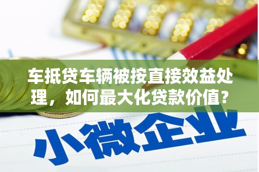 亚东车抵贷车辆被按直接效益处理，如何最大化贷款价值？