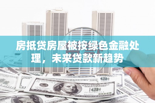 亚东房抵贷房屋被按绿色金融处理，未来贷款新趋势