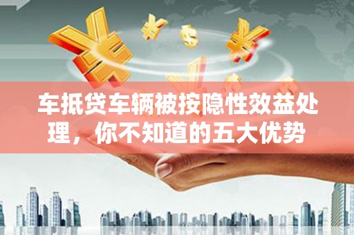 亚东车抵贷车辆被按隐性效益处理，你不知道的五大优势
