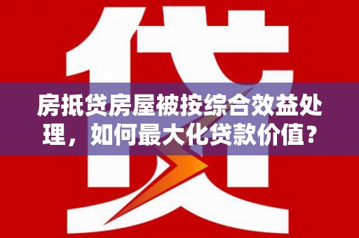 琼中房抵贷房屋被按综合效益处理，如何最大化贷款价值？