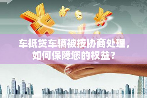 雷州车抵贷车辆被按协商处理，如何保障您的权益？