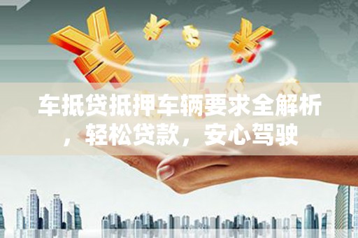 温江车抵贷抵押车辆要求全解析，轻松贷款，安心驾驶
